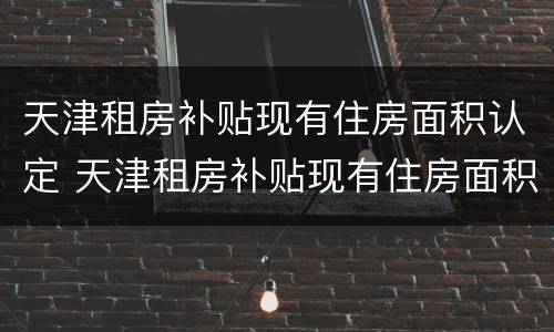 天津租房补贴现有住房面积认定 天津租房补贴现有住房面积认定标准吗