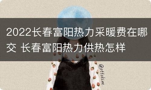 2022长春富阳热力采暖费在哪交 长春富阳热力供热怎样