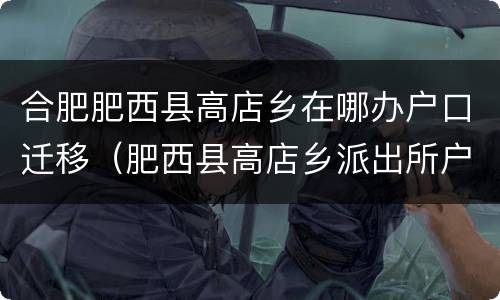合肥肥西县高店乡在哪办户口迁移（肥西县高店乡派出所户籍大厅）
