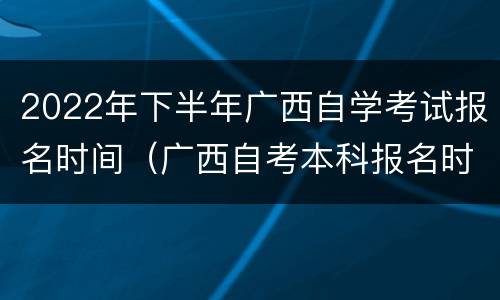2022年下半年广西自学考试报名时间（广西自考本科报名时间2022年）