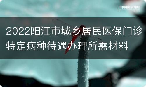 2022阳江市城乡居民医保门诊特定病种待遇办理所需材料