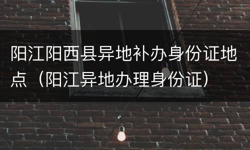 阳江阳西县异地补办身份证地点（阳江异地办理身份证）