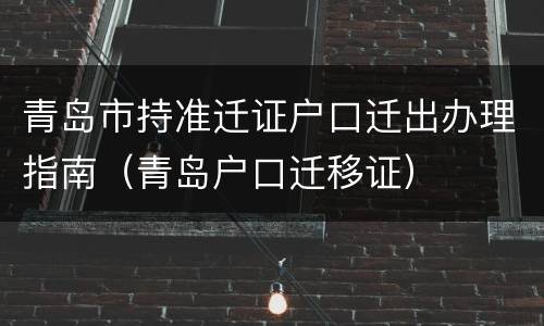 青岛市持准迁证户口迁出办理指南（青岛户口迁移证）