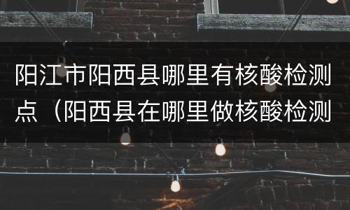 阳江市阳西县哪里有核酸检测点（阳西县在哪里做核酸检测）