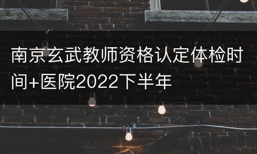 南京玄武教师资格认定体检时间+医院2022下半年