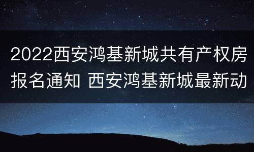 2022西安鸿基新城共有产权房报名通知 西安鸿基新城最新动态