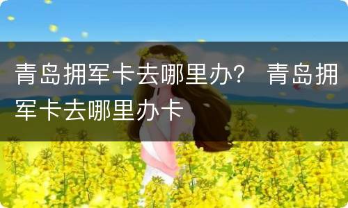 青岛拥军卡去哪里办？ 青岛拥军卡去哪里办卡