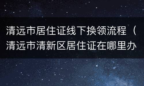 清远市居住证线下换领流程（清远市清新区居住证在哪里办理）