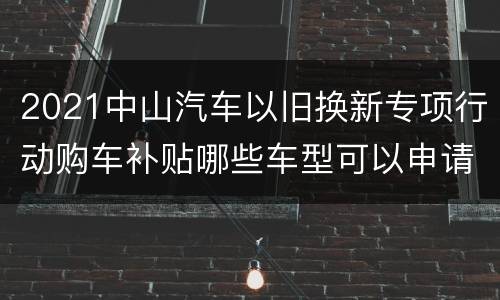 2021中山汽车以旧换新专项行动购车补贴哪些车型可以申请？