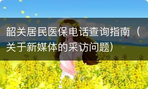 韶关居民医保电话查询指南（关于新媒体的采访问题）