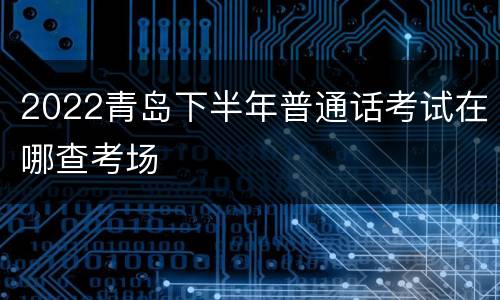 2022青岛下半年普通话考试在哪查考场