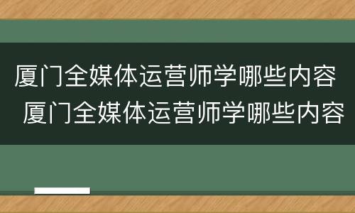 厦门全媒体运营师学哪些内容 厦门全媒体运营师学哪些内容好