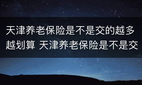 天津养老保险是不是交的越多越划算 天津养老保险是不是交的越多越划算呢