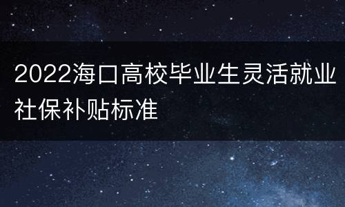 2022海口高校毕业生灵活就业社保补贴标准