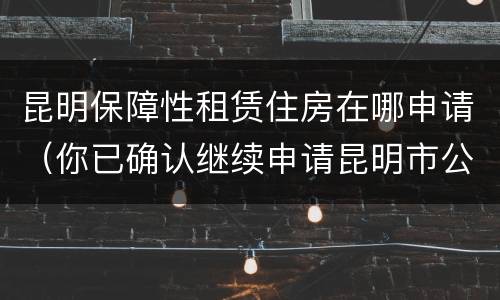 昆明保障性租赁住房在哪申请（你已确认继续申请昆明市公共租赁住房）