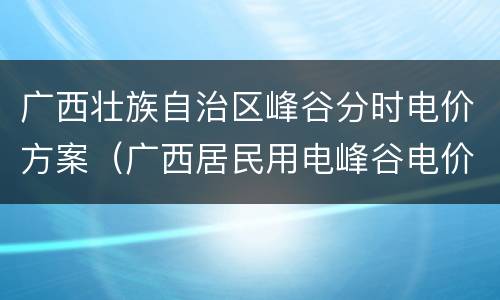 广西壮族自治区峰谷分时电价方案（广西居民用电峰谷电价）