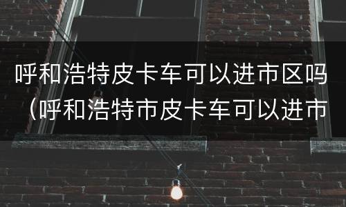 呼和浩特皮卡车可以进市区吗（呼和浩特市皮卡车可以进市区吗）