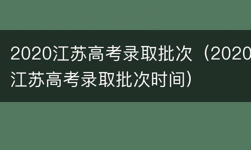 2020江苏高考录取批次（2020江苏高考录取批次时间）