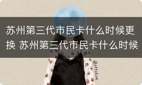 苏州第三代市民卡什么时候更换 苏州第三代市民卡什么时候更换的