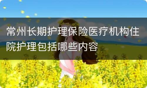 常州长期护理保险医疗机构住院护理包括哪些内容