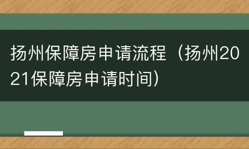 扬州保障房申请流程（扬州2021保障房申请时间）