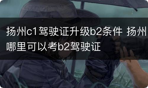 扬州c1驾驶证升级b2条件 扬州哪里可以考b2驾驶证