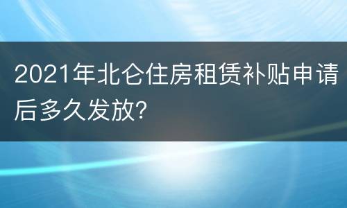 2021年北仑住房租赁补贴申请后多久发放？