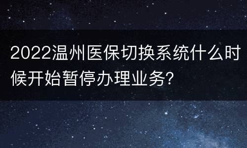 2022温州医保切换系统什么时候开始暂停办理业务？