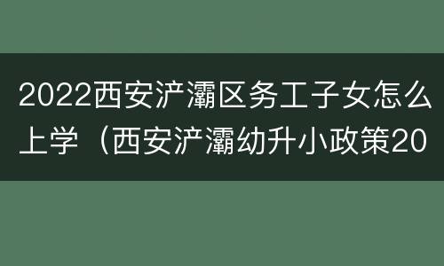 2022西安浐灞区务工子女怎么上学（西安浐灞幼升小政策2020）