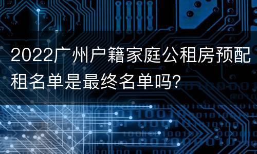 2022广州户籍家庭公租房预配租名单是最终名单吗？