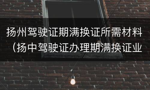 扬州驾驶证期满换证所需材料（扬中驾驶证办理期满换证业务）