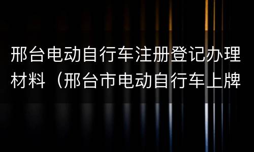 邢台电动自行车注册登记办理材料（邢台市电动自行车上牌）