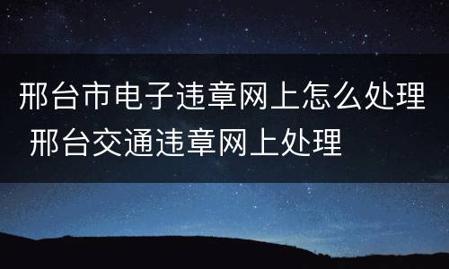 邢台市电子违章网上怎么处理 邢台交通违章网上处理