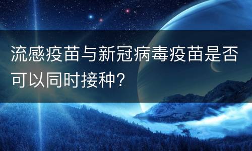 流感疫苗与新冠病毒疫苗是否可以同时接种?