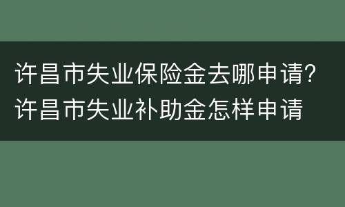 许昌市失业保险金去哪申请? 许昌市失业补助金怎样申请