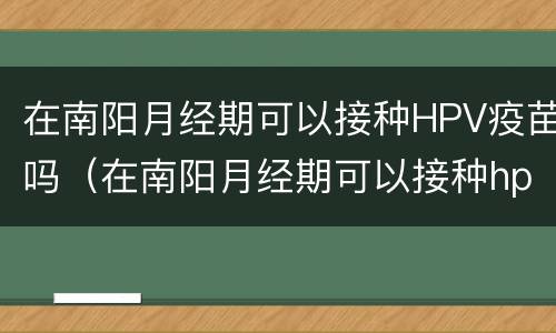 在南阳月经期可以接种HPV疫苗吗（在南阳月经期可以接种hpv疫苗吗女性）