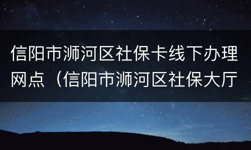 信阳市浉河区社保卡线下办理网点（信阳市浉河区社保大厅）
