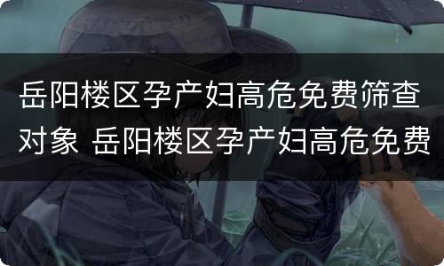 岳阳楼区孕产妇高危免费筛查对象 岳阳楼区孕产妇高危免费筛查对象有哪些
