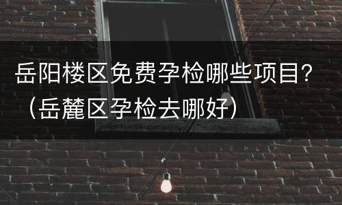 岳阳楼区免费孕检哪些项目？（岳麓区孕检去哪好）
