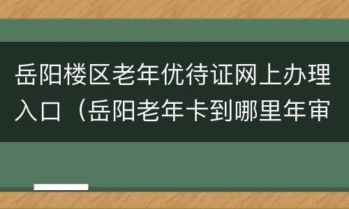 岳阳楼区老年优待证网上办理入口（岳阳老年卡到哪里年审）