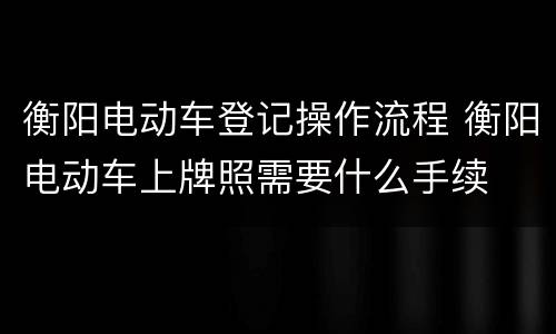 衡阳电动车登记操作流程 衡阳电动车上牌照需要什么手续