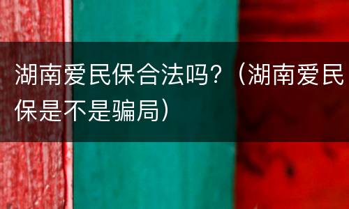 湖南爱民保合法吗?（湖南爱民保是不是骗局）