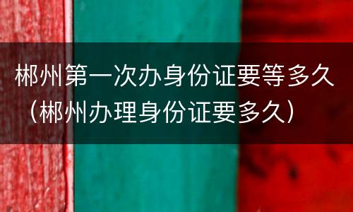 郴州第一次办身份证要等多久（郴州办理身份证要多久）
