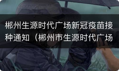 郴州生源时代广场新冠疫苗接种通知（郴州市生源时代广场生源公寓）