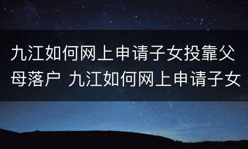 九江如何网上申请子女投靠父母落户 九江如何网上申请子女投靠父母落户口