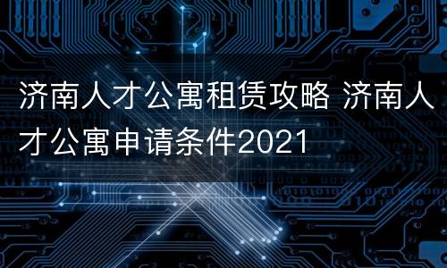 济南人才公寓租赁攻略 济南人才公寓申请条件2021