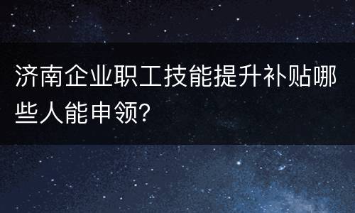 济南企业职工技能提升补贴哪些人能申领？