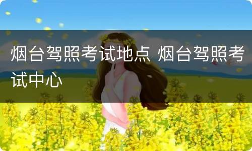 烟台驾照考试地点 烟台驾照考试中心
