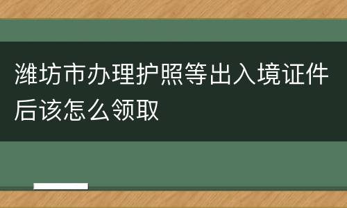 潍坊市办理护照等出入境证件后该怎么领取