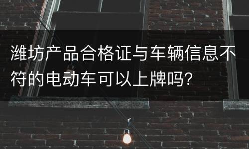 潍坊产品合格证与车辆信息不符的电动车可以上牌吗？